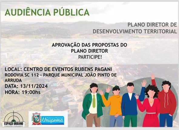 AUDIÊNCIA PÚBLICA PLANO DIRETOR DE DESENVOLVIMENTO TERRITORIAL Venha participar da aprovação das propostas para o Plano Diretor de Urupema! Sua presença é fundamental para construir o futuro da nossa cidade. Local: Centro de Eventos Rubens Pagani Endereço: Rodovia SC 112 - Parque Municipal João Pinto de Arruda Data: 13 de novembro de 2024 Hora: 19h Participe e ajude a definir os próximos passos para o desenvolvimento do nosso espaço urbano!